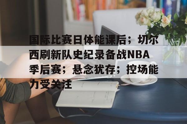 国际比赛日体能课后；切尔西刷新队史纪录备战NBA季后赛；悬念犹存；控场能力受关注